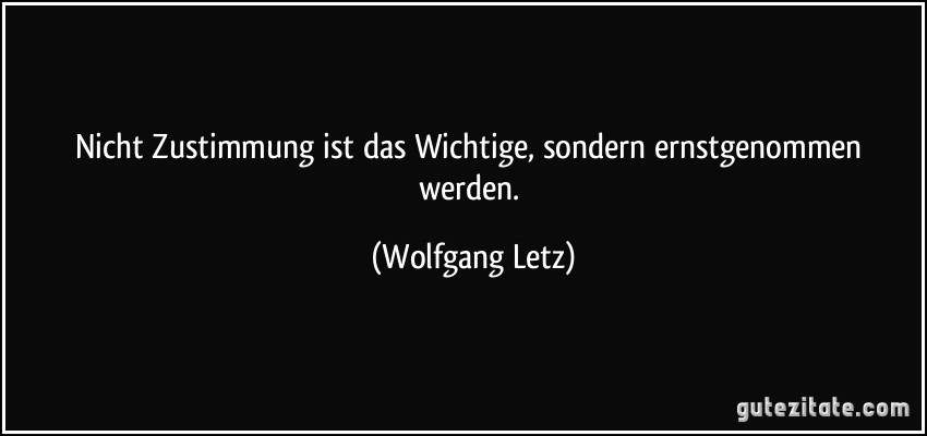 Nicht Zustimmung ist das Wichtige, sondern ernstgenommen werden. (Wolfgang Letz)