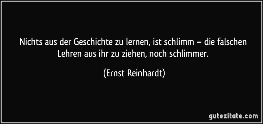 Nichts aus der Geschichte zu lernen, ist schlimm – die falschen Lehren aus ihr zu ziehen, noch schlimmer. (Ernst Reinhardt)