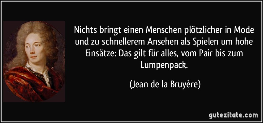 Nichts bringt einen Menschen plötzlicher in Mode und zu schnellerem Ansehen als Spielen um hohe Einsätze: Das gilt für alles, vom Pair bis zum Lumpenpack. (Jean de la Bruyère)