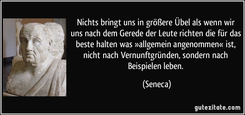 Nichts bringt uns in größere Übel als wenn wir uns nach dem Gerede der Leute richten die für das beste halten was »allgemein angenommen« ist, nicht nach Vernunftgründen, sondern nach Beispielen leben. (Seneca)