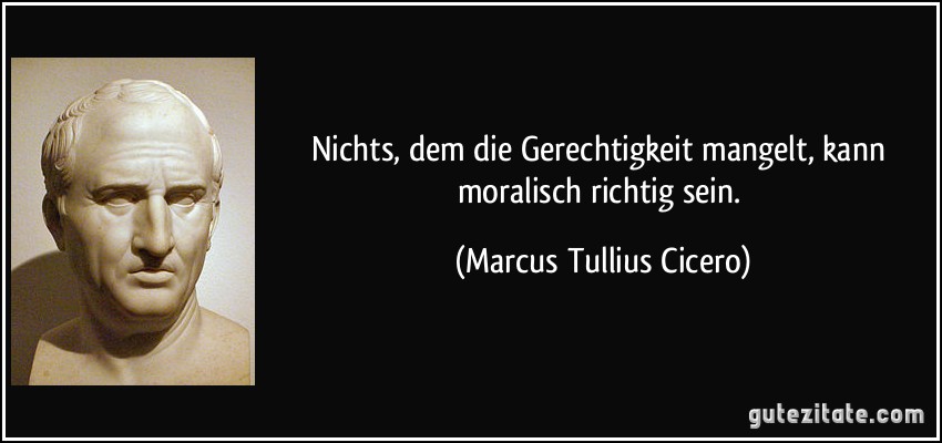 Nichts, dem die Gerechtigkeit mangelt, kann moralisch richtig sein. (Marcus Tullius Cicero)