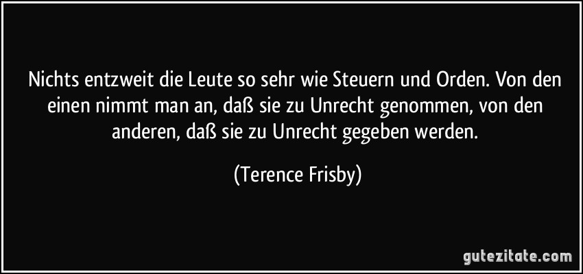 Nichts entzweit die Leute so sehr wie Steuern und Orden. Von den einen nimmt man an, daß sie zu Unrecht genommen, von den anderen, daß sie zu Unrecht gegeben werden. (Terence Frisby)