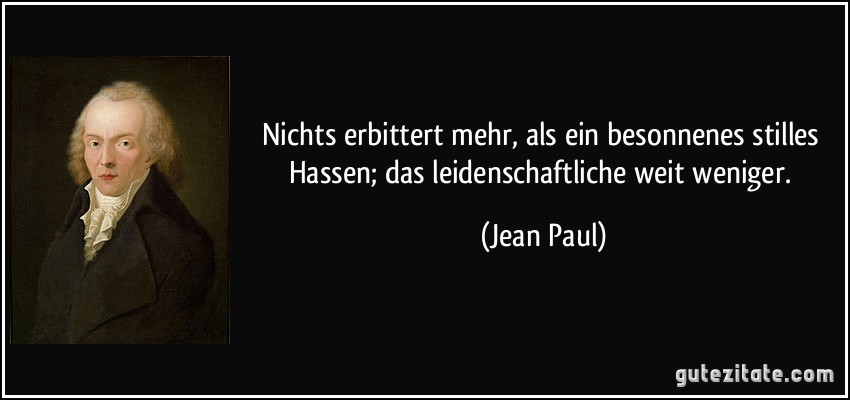 Nichts erbittert mehr, als ein besonnenes stilles Hassen; das leidenschaftliche weit weniger. (Jean Paul)