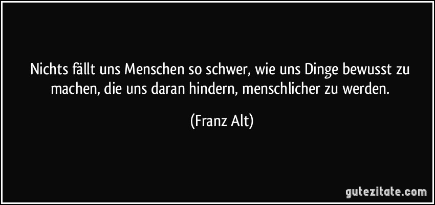 Nichts fällt uns Menschen so schwer, wie uns Dinge bewusst zu machen, die uns daran hindern, menschlicher zu werden. (Franz Alt)