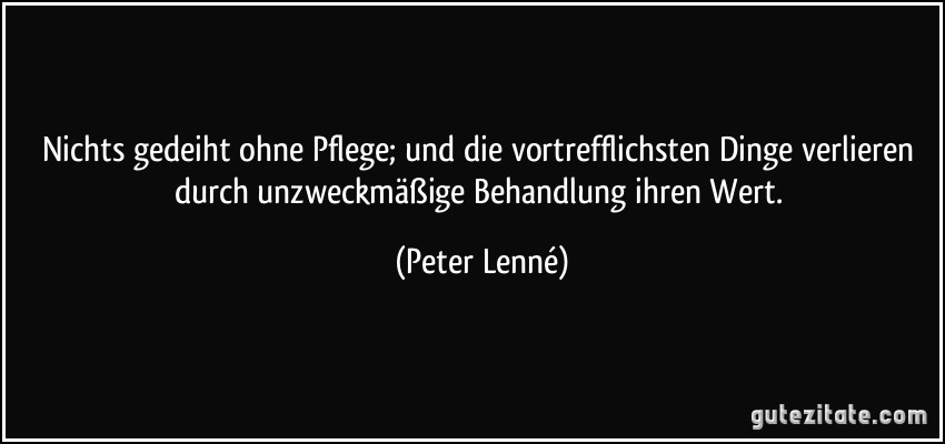 Nichts gedeiht ohne Pflege; und die vortrefflichsten Dinge verlieren durch unzweckmäßige Behandlung ihren Wert. (Peter Lenné)