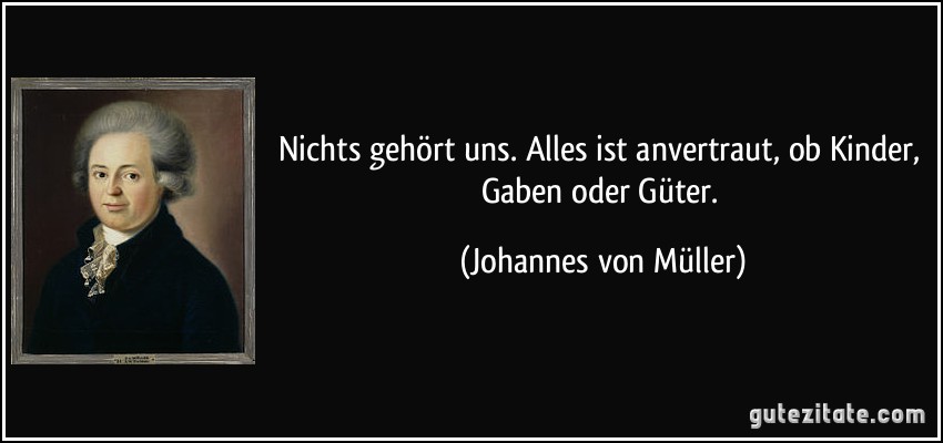 Nichts gehört uns. Alles ist anvertraut, ob Kinder, Gaben oder Güter. (Johannes von Müller)