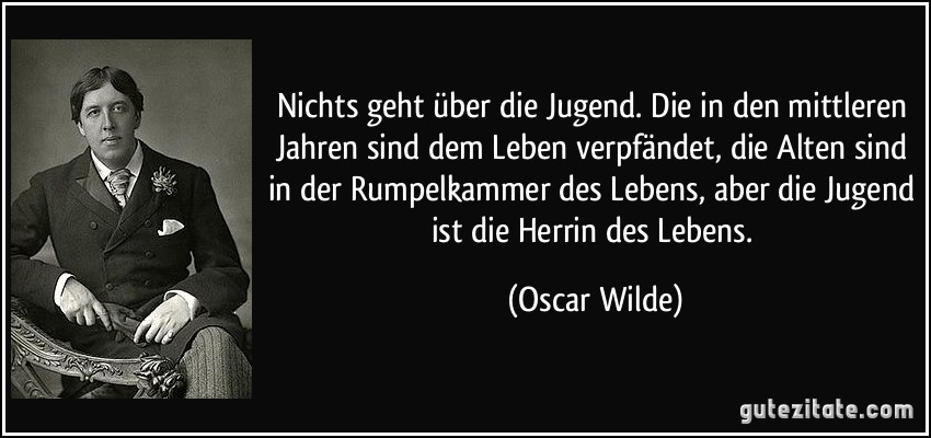 Nichts geht über die Jugend. Die in den mittleren Jahren sind dem Leben verpfändet, die Alten sind in der Rumpelkammer des Lebens, aber die Jugend ist die Herrin des Lebens. (Oscar Wilde)