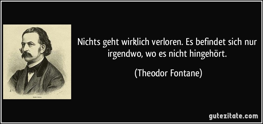 Nichts geht wirklich verloren. Es befindet sich nur irgendwo, wo es nicht hingehört. (Theodor Fontane)