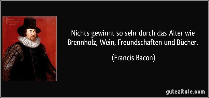 Nichts gewinnt so sehr durch das Alter wie Brennholz, Wein, Freundschaften und Bücher. (Francis Bacon)