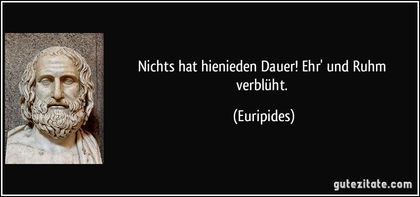 Nichts hat hienieden Dauer! Ehr' und Ruhm verblüht. (Euripides)