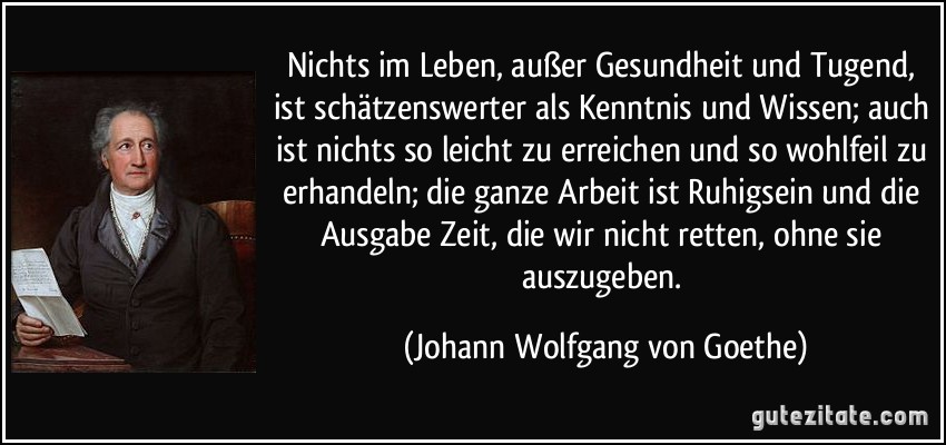 Nichts im Leben, außer Gesundheit und Tugend, ist schätzenswerter als Kenntnis und Wissen; auch ist nichts so leicht zu erreichen und so wohlfeil zu erhandeln; die ganze Arbeit ist Ruhigsein und die Ausgabe Zeit, die wir nicht retten, ohne sie auszugeben. (Johann Wolfgang von Goethe)