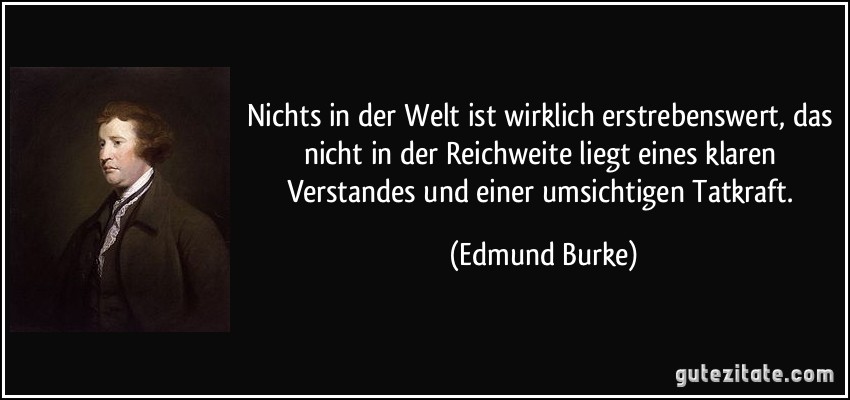 Nichts in der Welt ist wirklich erstrebenswert, das nicht in der Reichweite liegt eines klaren Verstandes und einer umsichtigen Tatkraft. (Edmund Burke)