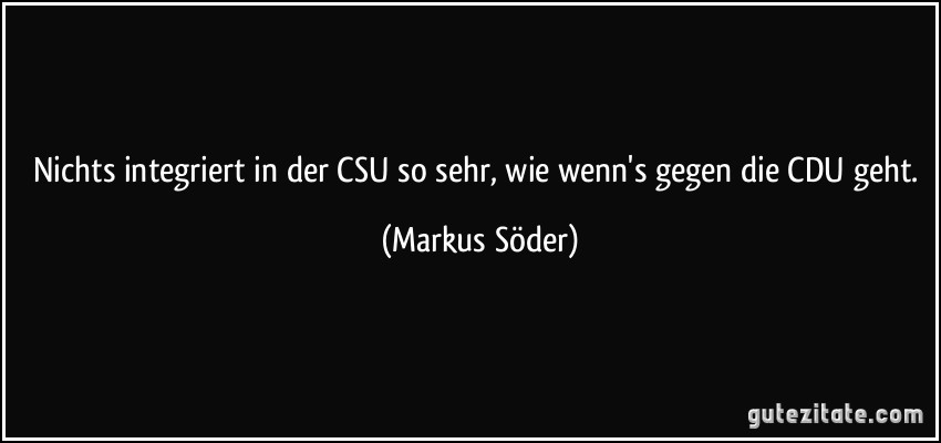 Nichts integriert in der CSU so sehr, wie wenn's gegen die CDU geht. (Markus Söder)