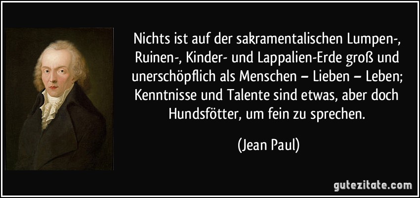 Nichts ist auf der sakramentalischen Lumpen-, Ruinen-, Kinder- und Lappalien-Erde groß und unerschöpflich als Menschen – Lieben – Leben; Kenntnisse und Talente sind etwas, aber doch Hundsfötter, um fein zu sprechen. (Jean Paul)