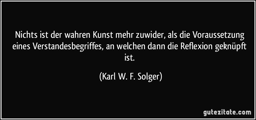 Nichts ist der wahren Kunst mehr zuwider, als die Voraussetzung eines Verstandesbegriffes, an welchen dann die Reflexion geknüpft ist. (Karl W. F. Solger)