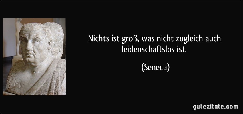 Nichts ist groß, was nicht zugleich auch leidenschaftslos ist. (Seneca)