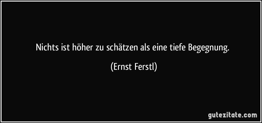 Nichts ist höher zu schätzen als eine tiefe Begegnung. (Ernst Ferstl)