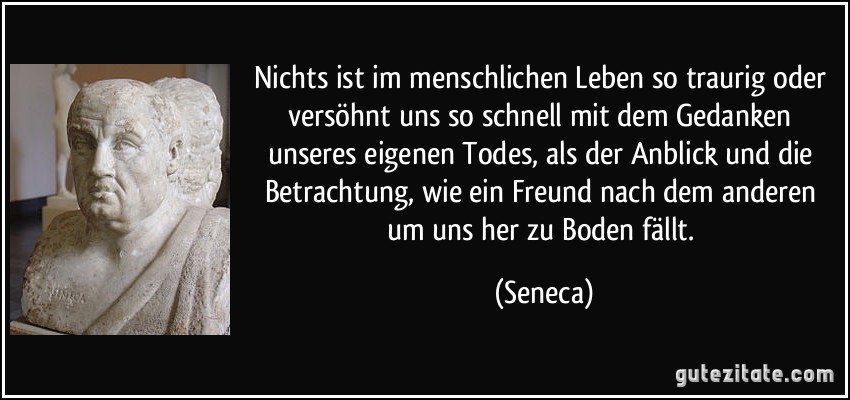 Nichts ist im menschlichen Leben so traurig oder versöhnt uns so schnell mit dem Gedanken unseres eigenen Todes, als der Anblick und die Betrachtung, wie ein Freund nach dem anderen um uns her zu Boden fällt. (Seneca)