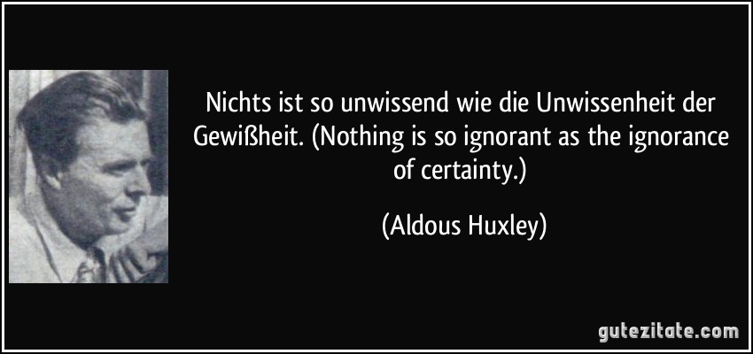 Nichts ist so unwissend wie die Unwissenheit der Gewißheit. (Nothing is so ignorant as the ignorance of certainty.) (Aldous Huxley)
