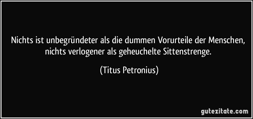 Nichts ist unbegründeter als die dummen Vorurteile der Menschen, nichts verlogener als geheuchelte Sittenstrenge. (Titus Petronius)
