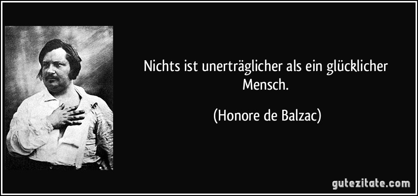 Nichts ist unerträglicher als ein glücklicher Mensch. (Honore de Balzac)