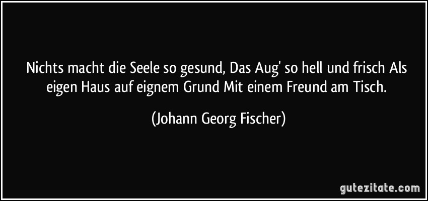 Nichts macht die Seele so gesund, Das Aug' so hell und frisch Als eigen Haus auf eignem Grund Mit einem Freund am Tisch. (Johann Georg Fischer)