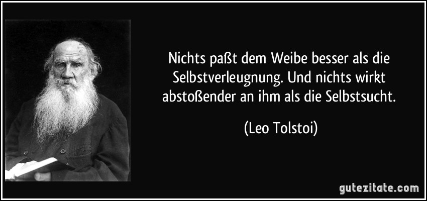 Nichts paßt dem Weibe besser als die Selbstverleugnung. Und nichts wirkt abstoßender an ihm als die Selbstsucht. (Leo Tolstoi)