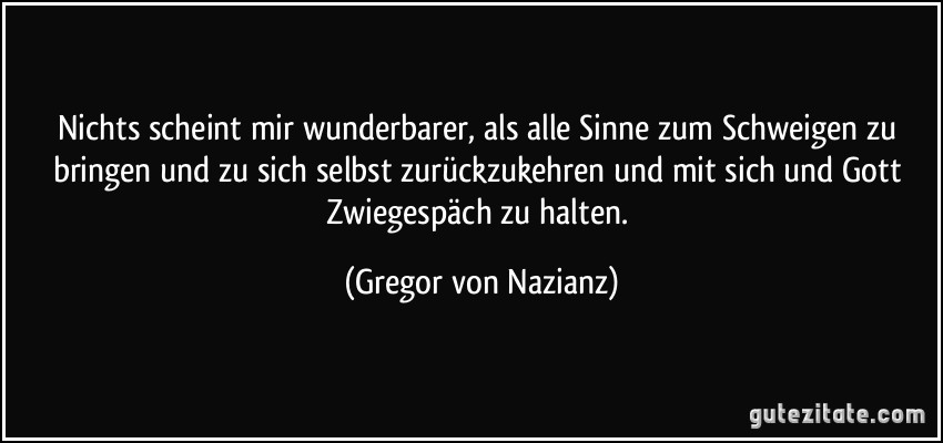 Nichts scheint mir wunderbarer, als alle Sinne zum Schweigen zu bringen und zu sich selbst zurückzukehren und mit sich und Gott Zwiegespäch zu halten. (Gregor von Nazianz)