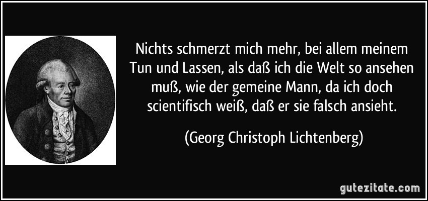 Nichts schmerzt mich mehr, bei allem meinem Tun und Lassen, als daß ich die Welt so ansehen muß, wie der gemeine Mann, da ich doch scientifisch weiß, daß er sie falsch ansieht. (Georg Christoph Lichtenberg)