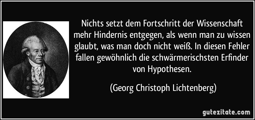 Nichts setzt dem Fortschritt der Wissenschaft mehr Hindernis entgegen, als wenn man zu wissen glaubt, was man doch nicht weiß. In diesen Fehler fallen gewöhnlich die schwärmerischsten Erfinder von Hypothesen. (Georg Christoph Lichtenberg)