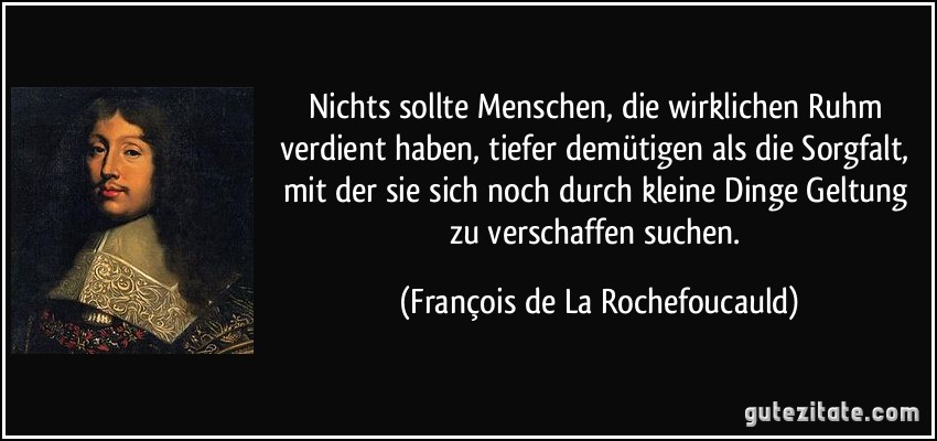 Nichts sollte Menschen, die wirklichen Ruhm verdient haben, tiefer demütigen als die Sorgfalt, mit der sie sich noch durch kleine Dinge Geltung zu verschaffen suchen. (François de La Rochefoucauld)