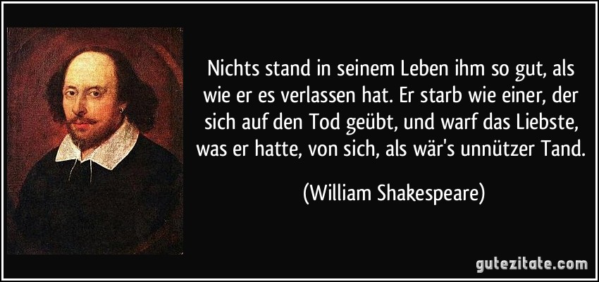 Nichts stand in seinem Leben ihm so gut, als wie er es verlassen hat. Er starb wie einer, der sich auf den Tod geübt, und warf das Liebste, was er hatte, von sich, als wär's unnützer Tand. (William Shakespeare)