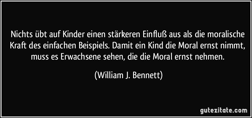 Nichts übt auf Kinder einen stärkeren Einfluß aus als die moralische Kraft des einfachen Beispiels. Damit ein Kind die Moral ernst nimmt, muss es Erwachsene sehen, die die Moral ernst nehmen. (William J. Bennett)