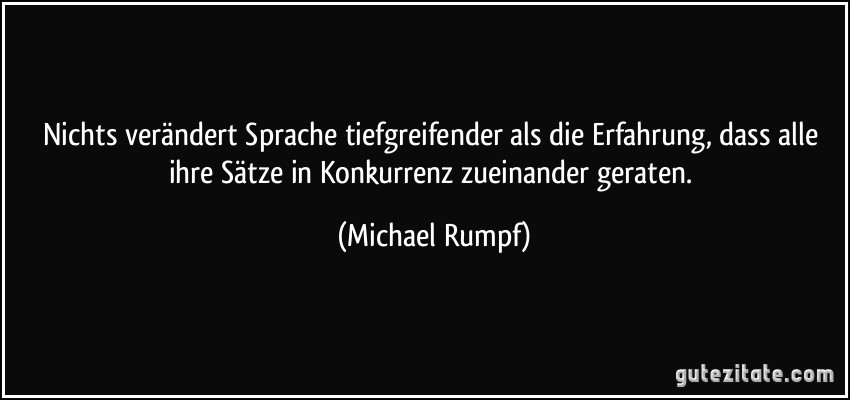 Nichts verändert Sprache tiefgreifender als die Erfahrung, dass alle ihre Sätze in Konkurrenz zueinander geraten. (Michael Rumpf)