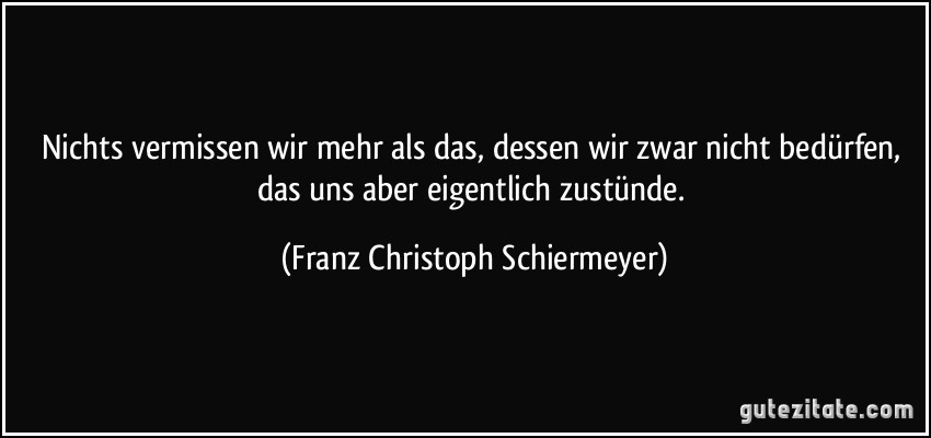 Nichts vermissen wir mehr als das, dessen wir zwar nicht bedürfen, das uns aber eigentlich zustünde. (Franz Christoph Schiermeyer)