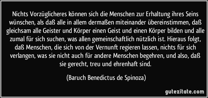 Nichts Vorzüglicheres können sich die Menschen zur Erhaltung ihres Seins wünschen, als daß alle in allem dermaßen miteinander übereinstimmen, daß gleichsam alle Geister und Körper einen Geist und einen Körper bilden und alle zumal für sich suchen, was allen gemeinschaftlich nützlich ist. Hieraus folgt, daß Menschen, die sich von der Vernunft regieren lassen, nichts für sich verlangen, was sie nicht auch für andere Menschen begehren, und also, daß sie gerecht, treu und ehrenhaft sind. (Baruch Benedictus de Spinoza) Nichts Vorzüglicheres können sich die Menschen zur Erhaltung ihres Seins wünschen, als daß alle in allem dermaßen miteinander übereinstimmen, daß gleichsam alle Geister und Körper einen Geist und einen Körper bilden und alle zumal für sich suchen, was allen gemeinschaftlich nützlich ist. Hieraus folgt, daß Menschen, die sich von der Vernunft regieren lassen, nichts für sich verlangen, was sie nicht auch für andere Menschen begehren, und also, daß sie gerecht, treu und ehrenhaft sind. (Baruch Benedictus de Spinoza)