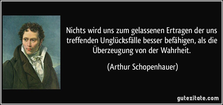 Nichts wird uns zum gelassenen Ertragen der uns treffenden Unglücksfälle besser befähigen, als die Überzeugung von der Wahrheit. (Arthur Schopenhauer)