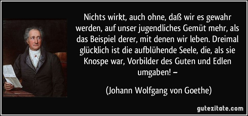 Nichts wirkt, auch ohne, daß wir es gewahr werden, auf unser jugendliches Gemüt mehr, als das Beispiel derer, mit denen wir leben. Dreimal glücklich ist die aufblühende Seele, die, als sie Knospe war, Vorbilder des Guten und Edlen umgaben! – (Johann Wolfgang von Goethe)