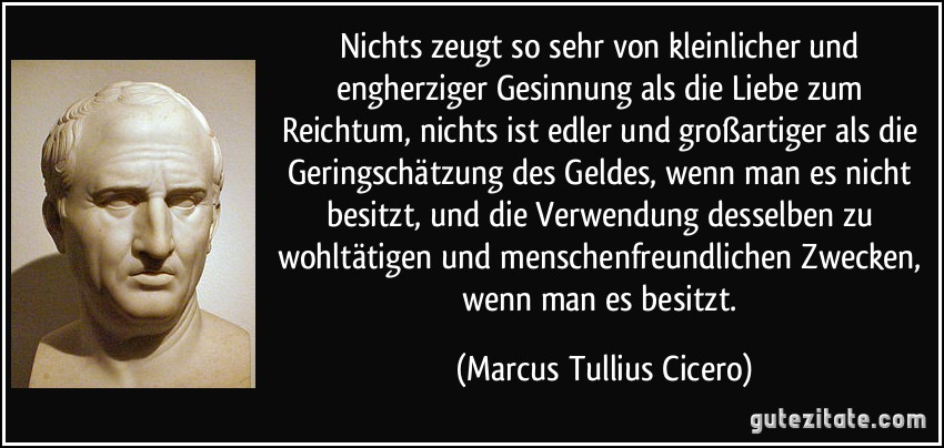 Nichts zeugt so sehr von kleinlicher und engherziger Gesinnung als die Liebe zum Reichtum, nichts ist edler und großartiger als die Geringschätzung des Geldes, wenn man es nicht besitzt, und die Verwendung desselben zu wohltätigen und menschenfreundlichen Zwecken, wenn man es besitzt. (Marcus Tullius Cicero)