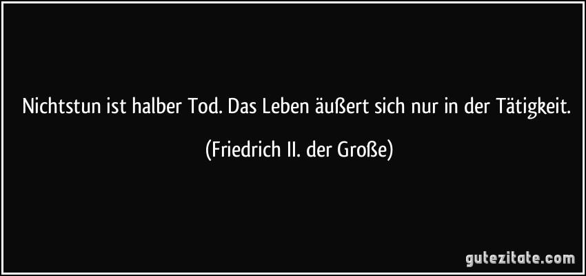 Nichtstun ist halber Tod. Das Leben äußert sich nur in der Tätigkeit. (Friedrich II. der Große)