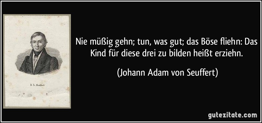 Nie müßig gehn; tun, was gut; das Böse fliehn: Das Kind für diese drei zu bilden heißt erziehn. (Johann Adam von Seuffert)