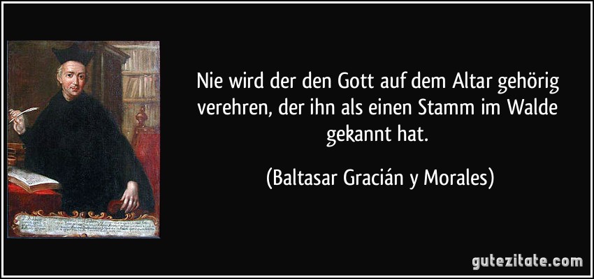 Nie wird der den Gott auf dem Altar gehörig verehren, der ihn als einen Stamm im Walde gekannt hat. (Baltasar Gracián y Morales)