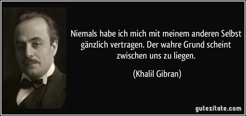 Niemals habe ich mich mit meinem anderen Selbst gänzlich vertragen. Der wahre Grund scheint zwischen uns zu liegen. (Khalil Gibran)