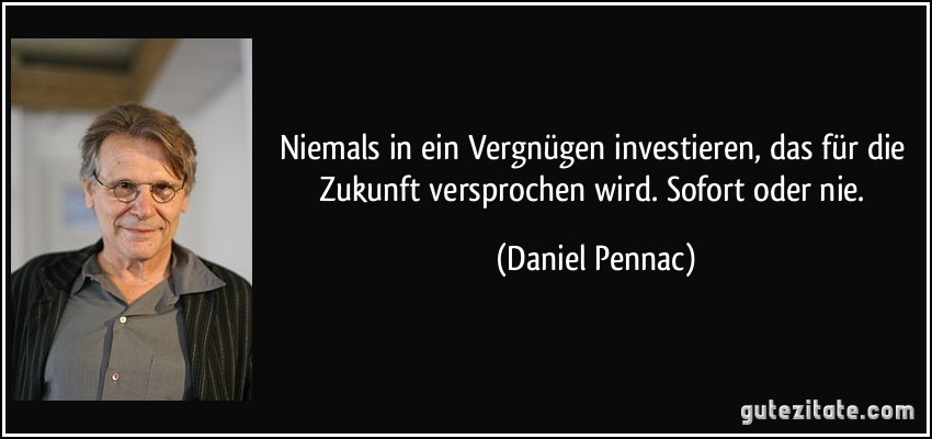 Niemals in ein Vergnügen investieren, das für die Zukunft versprochen wird. Sofort oder nie. (Daniel Pennac)