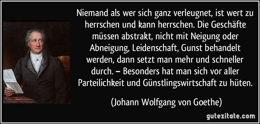 Niemand als wer sich ganz verleugnet, ist wert zu herrschen und kann herrschen. Die Geschäfte müssen abstrakt, nicht mit Neigung oder Abneigung, Leidenschaft, Gunst behandelt werden, dann setzt man mehr und schneller durch. – Besonders hat man sich vor aller Parteilichkeit und Günstlingswirtschaft zu hüten. (Johann Wolfgang von Goethe)