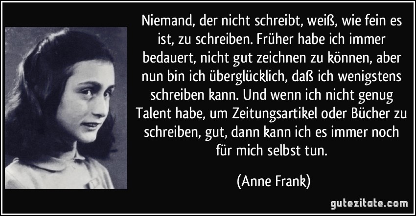 Niemand, der nicht schreibt, weiß, wie fein es ist, zu schreiben. Früher habe ich immer bedauert, nicht gut zeichnen zu können, aber nun bin ich überglücklich, daß ich wenigstens schreiben kann. Und wenn ich nicht genug Talent habe, um Zeitungsartikel oder Bücher zu schreiben, gut, dann kann ich es immer noch für mich selbst tun. (Anne Frank)