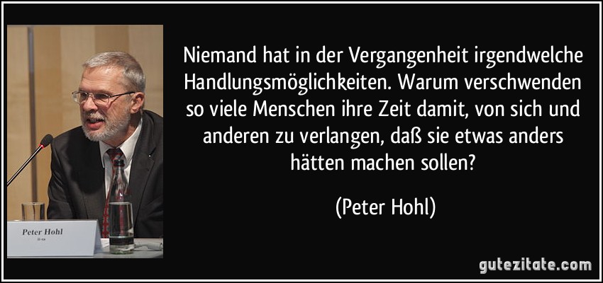 Niemand hat in der Vergangenheit irgendwelche Handlungsmöglichkeiten. Warum verschwenden so viele Menschen ihre Zeit damit, von sich und anderen zu verlangen, daß sie etwas anders hätten machen sollen? (Peter Hohl)