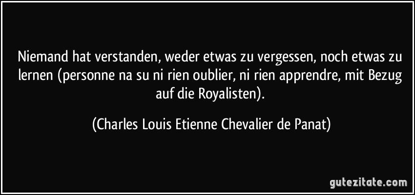 Niemand hat verstanden, weder etwas zu vergessen, noch etwas zu lernen (personne na su ni rien oublier, ni rien apprendre, mit Bezug auf die Royalisten). (Charles Louis Etienne Chevalier de Panat)