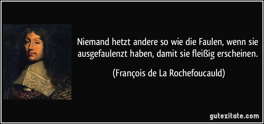 Niemand hetzt andere so wie die Faulen, wenn sie ausgefaulenzt haben, damit sie fleißig erscheinen. (François de La Rochefoucauld)