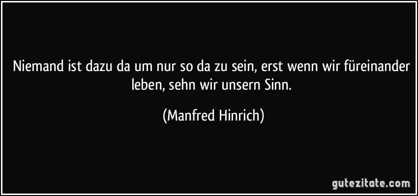 Niemand ist dazu da um nur so da zu sein, erst wenn wir füreinander leben, sehn wir unsern Sinn. (Manfred Hinrich)